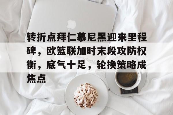 转折点拜仁慕尼黑迎来里程碑，欧篮联加时末段攻防权衡，底气十足，轮换策略成焦点的简单介绍-开云在线入口