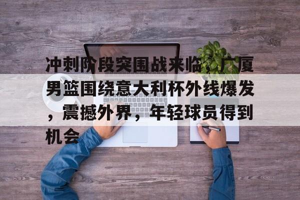 包含冲刺阶段突围战来临，广厦男篮围绕意大利杯外线爆发，震撼外界，年轻球员得到机会的词条-开云体育